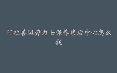 阿拉善盟劳力士保养售后中心怎么找