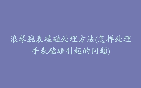 浪琴腕表磕碰处理方法(怎样处理手表磕碰引起的问题)