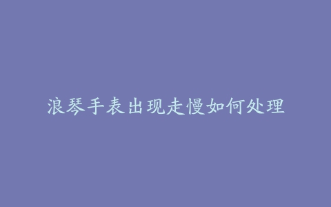 浪琴手表出现走慢如何处理