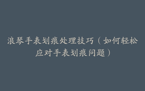 浪琴手表划痕处理技巧（如何轻松应对手表划痕问题）