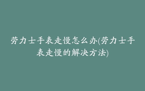 劳力士手表走慢怎么办(劳力士手表走慢的解决方法)