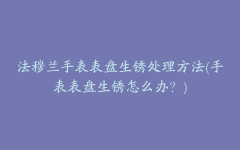 法穆兰手表表盘生锈处理方法(手表表盘生锈怎么办？)