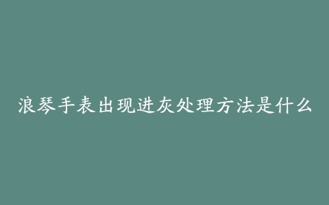 浪琴手表出现进灰处理方法是什么