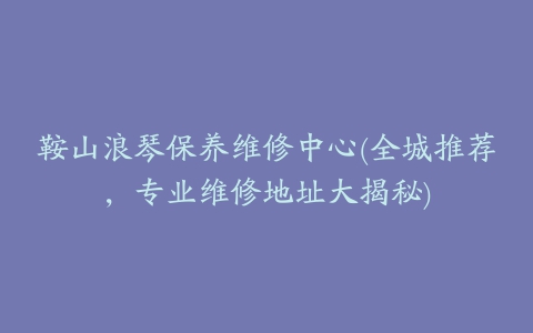 鞍山浪琴保养维修中心(全城推荐，专业维修地址大揭秘)