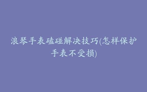 浪琴手表磕碰解决技巧(怎样保护手表不受损)