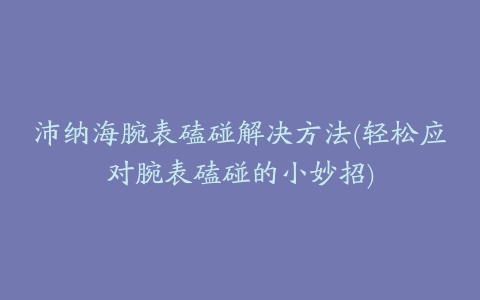 沛纳海腕表磕碰解决方法(轻松应对腕表磕碰的小妙招)