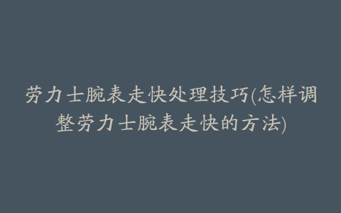 劳力士腕表走快处理技巧(怎样调整劳力士腕表走快的方法)