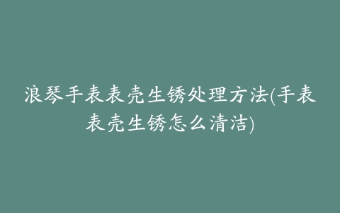 浪琴手表表壳生锈处理方法(手表表壳生锈怎么清洁)