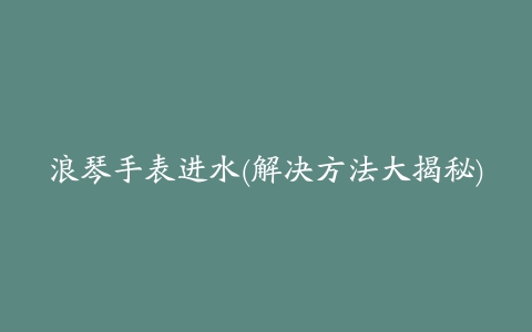 浪琴手表进水(解决方法大揭秘)