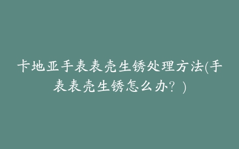 卡地亚手表表壳生锈处理方法(手表表壳生锈怎么办？)