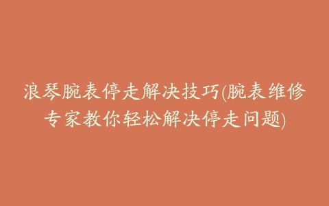 浪琴腕表停走解决技巧(腕表维修专家教你轻松解决停走问题)