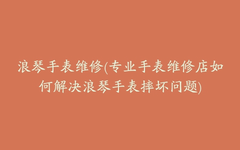 浪琴手表维修(专业手表维修店如何解决浪琴手表摔坏问题)