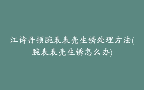 江诗丹顿腕表表壳生锈处理方法(腕表表壳生锈怎么办)