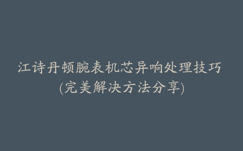 江诗丹顿腕表机芯异响处理技巧 (完美解决方法分享)