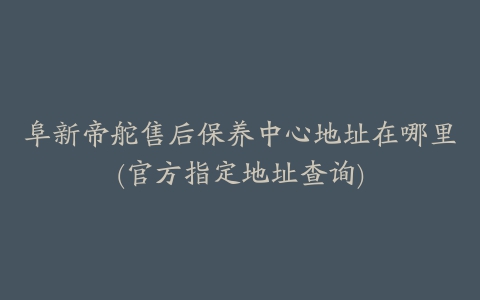 阜新帝舵售后保养中心地址在哪里(官方指定地址查询)