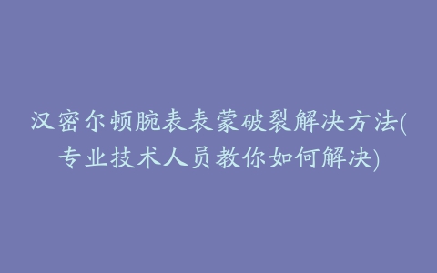 汉密尔顿腕表表蒙破裂解决方法(专业技术人员教你如何解决)