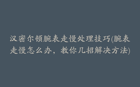 汉密尔顿腕表走慢处理技巧(腕表走慢怎么办，教你几招解决方法)