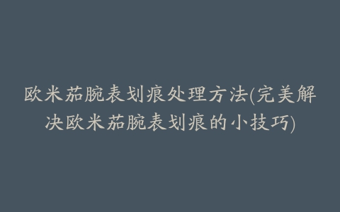 欧米茄腕表划痕处理方法(完美解决欧米茄腕表划痕的小技巧)