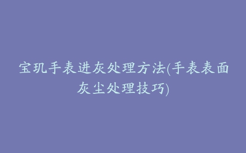 宝玑手表进灰处理方法(手表表面灰尘处理技巧)