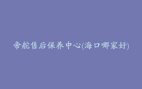 帝舵售后保养中心(海口哪家好)