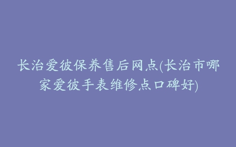 长治爱彼保养售后网点(长治市哪家爱彼手表维修点口碑好)