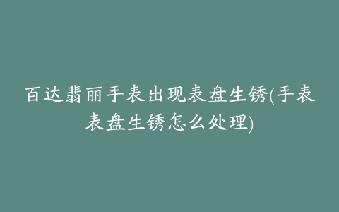 百达翡丽手表出现表盘生锈(手表表盘生锈怎么处理)