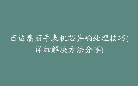 百达翡丽手表机芯异响处理技巧(详细解决方法分享)