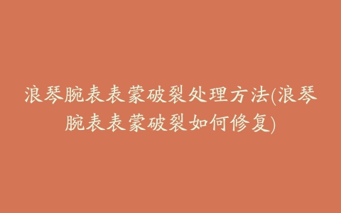 浪琴腕表表蒙破裂处理方法(浪琴腕表表蒙破裂如何修复)