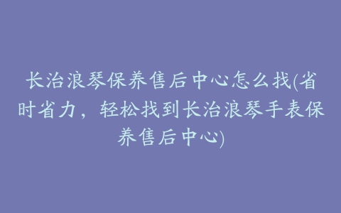 长治浪琴保养售后中心怎么找(省时省力，轻松找到长治浪琴手表保养售后中心)