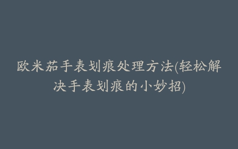 欧米茄手表划痕处理方法(轻松解决手表划痕的小妙招)