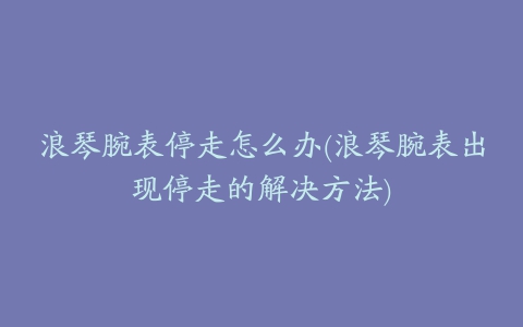 浪琴腕表停走怎么办(浪琴腕表出现停走的解决方法)