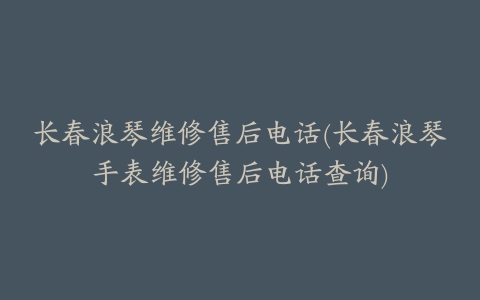 长春浪琴维修售后电话(长春浪琴手表维修售后电话查询)