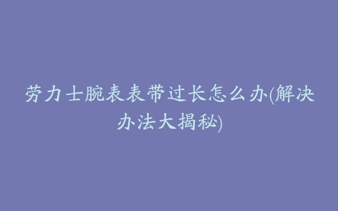 劳力士腕表表带过长怎么办(解决办法大揭秘)