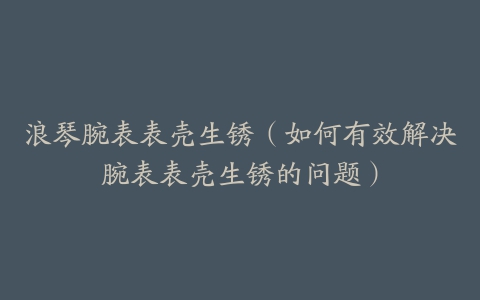 浪琴腕表表壳生锈（如何有效解决腕表表壳生锈的问题）