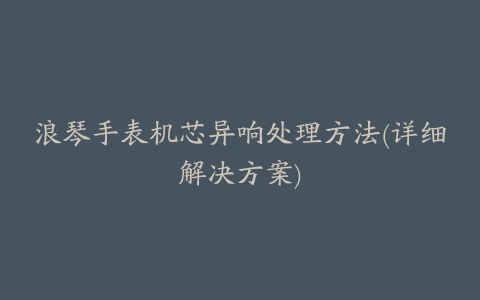 浪琴手表机芯异响处理方法(详细解决方案)