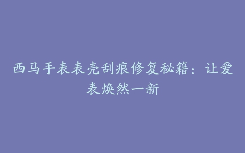 西马手表表壳刮痕修复秘籍：让爱表焕然一新