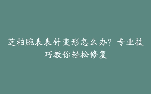 芝柏腕表表针变形怎么办？专业技巧教你轻松修复