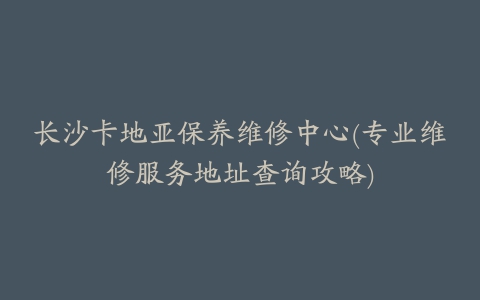 长沙卡地亚保养维修中心(专业维修服务地址查询攻略)