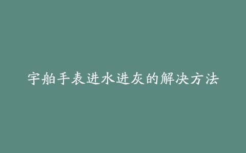 宇舶手表进水进灰的解决方法