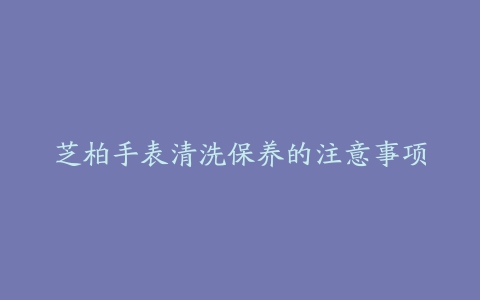 芝柏手表清洗保养的注意事项