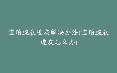 宝珀腕表进灰解决办法(宝珀腕表进灰怎么办)