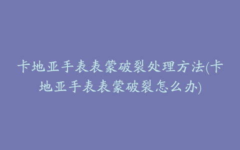 卡地亚手表表蒙破裂处理方法(卡地亚手表表蒙破裂怎么办)