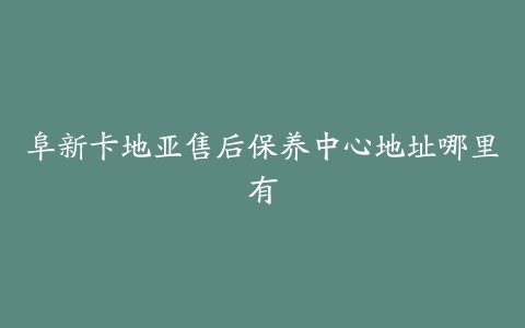 阜新卡地亚售后保养中心地址哪里有