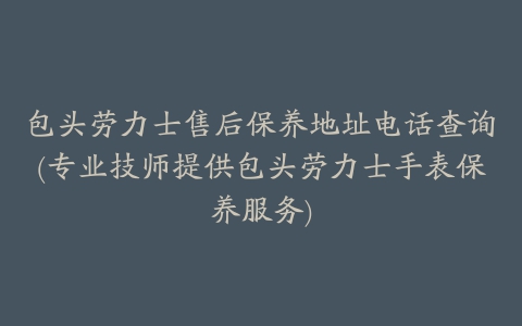 包头劳力士售后保养地址电话查询(专业技师提供包头劳力士手表保养服务)