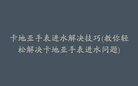 卡地亚手表进水解决技巧(教你轻松解决卡地亚手表进水问题)