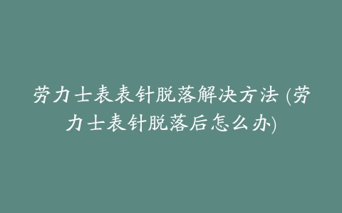 劳力士表表针脱落解决方法 (劳力士表针脱落后怎么办)