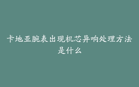 卡地亚腕表出现机芯异响处理方法是什么