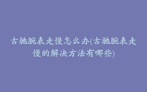 古驰腕表走慢怎么办(古驰腕表走慢的解决方法有哪些)