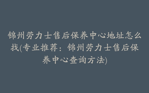 锦州劳力士售后保养中心地址怎么找(专业推荐：锦州劳力士售后保养中心查询方法)