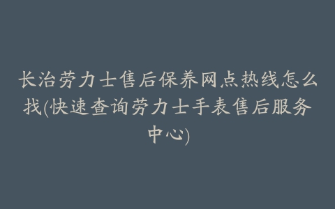 长治劳力士售后保养网点热线怎么找(快速查询劳力士手表售后服务中心)